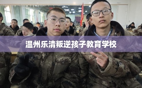 温州乐清叛逆孩子教育学校