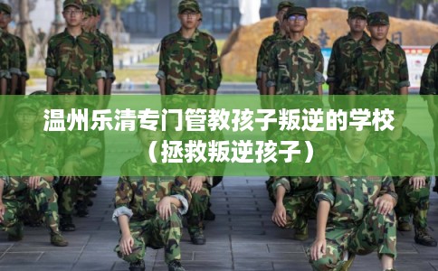 温州乐清专门管教孩子叛逆的学校（拯救叛逆孩子）