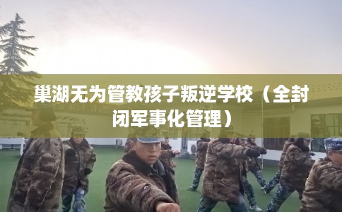 巢湖无为管教孩子叛逆学校（全封闭军事化管理）
