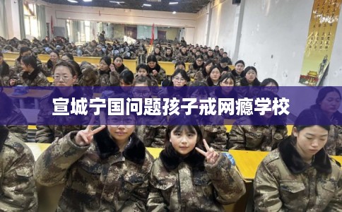 宣城宁国问题孩子戒网瘾学校