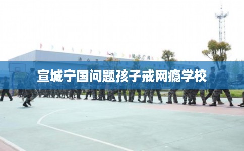 宣城宁国问题孩子戒网瘾学校