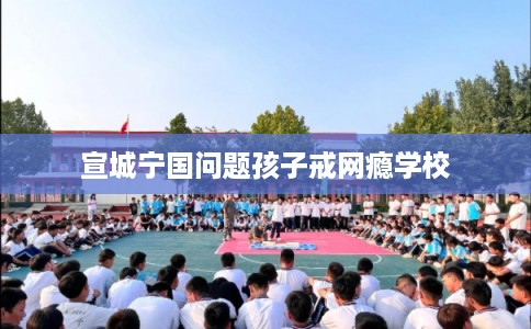 宣城宁国问题孩子戒网瘾学校