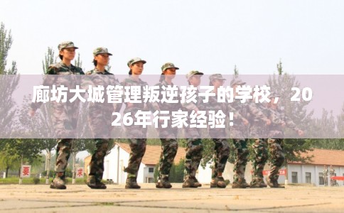 廊坊大城管理叛逆孩子的学校，2026年行家经验！