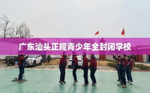 广东汕头正规青少年全封闭学校 广东汕头正规青少年全封闭学校