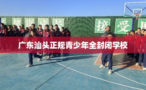 广东汕头正规青少年全封闭学校
