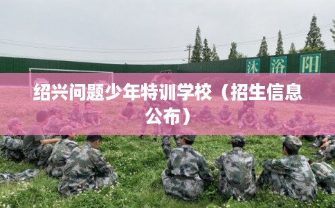 绍兴问题少年特训学校(招生信息公布) 绍兴问题少年特训学校(招生信息公布)