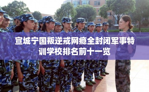 宣城宁国叛逆戒网瘾全封闭军事特训学校排名前十一览 宣城宁国叛逆戒网瘾全封闭军事特训学校排名前十一览