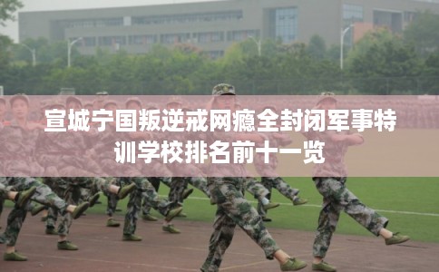 宣城宁国叛逆戒网瘾全封闭军事特训学校排名前十一览