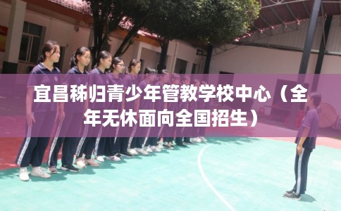 宜昌秭归青少年管教学校中心（全年无休面向全国招生）