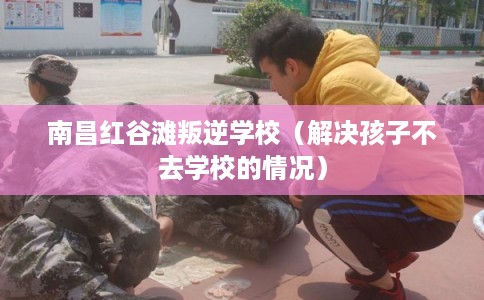南昌红谷滩叛逆学校(解决孩子不去学校的情况) 南昌红谷滩叛逆学校(解决孩子不去学校的情况)