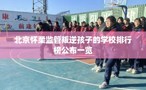 北京怀柔监管叛逆孩子的学校排行榜公布一览 北京怀柔监管叛逆孩子的学校排行榜公布一览