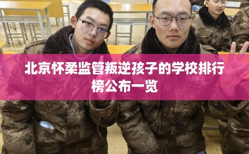 北京怀柔监管叛逆孩子的学校排行榜公布一览 北京怀柔监管叛逆孩子的学校排行榜公布一览