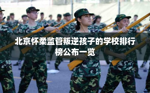北京怀柔监管叛逆孩子的学校排行榜公布一览 北京怀柔监管叛逆孩子的学校排行榜公布一览
