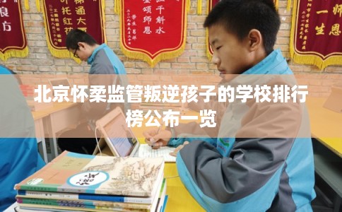 北京怀柔监管叛逆孩子的学校排行榜公布一览