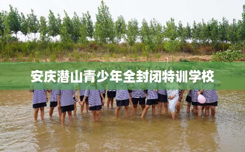 安庆潜山青少年全封闭特训学校 安庆潜山青少年全封闭特训学校