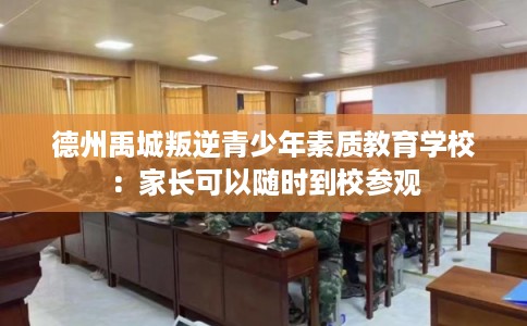 德州禹城叛逆青少年素质教育学校：家长可以随时到校参观
