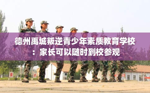 德州禹城叛逆青少年素质教育学校：家长可以随时到校参观