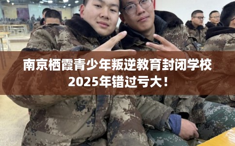 南京栖霞青少年叛逆教育封闭学校2025年错过亏大！