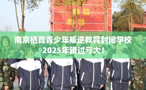 南京栖霞青少年叛逆教育封闭学校2025年错过亏大！
