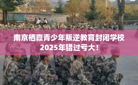 南京栖霞青少年叛逆教育封闭学校2025年错过亏大！