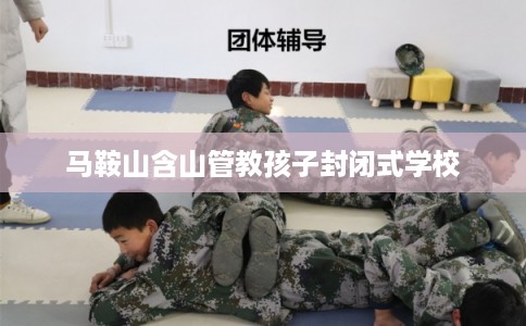 马鞍山含山管教孩子封闭式学校