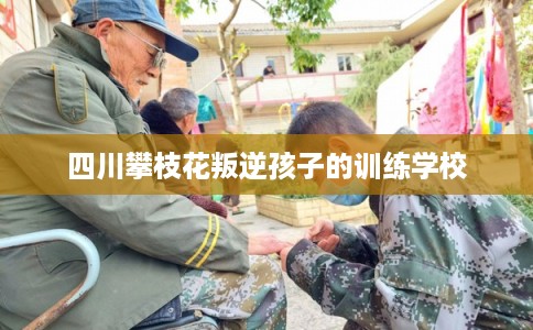 四川攀枝花叛逆孩子的训练学校