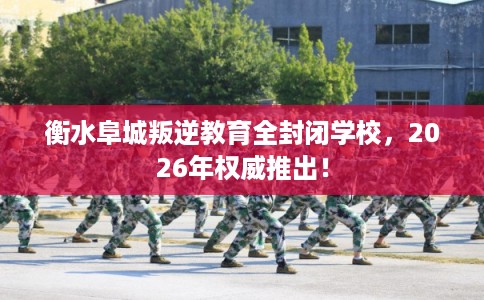 衡水阜城叛逆教育全封闭学校，2026年权威推出！