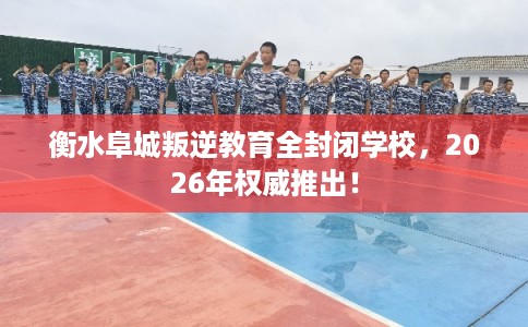 衡水阜城叛逆教育全封闭学校，2026年权威推出！