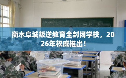 衡水阜城叛逆教育全封闭学校，2026年权威推出！