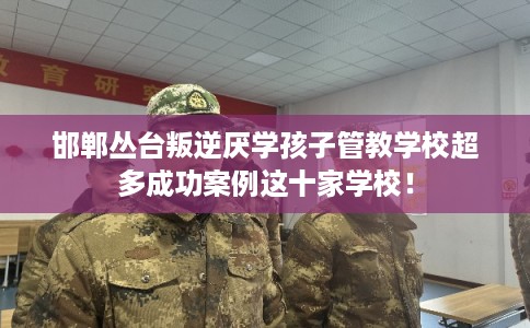 邯郸丛台叛逆厌学孩子管教学校超多成功案例这十家学校！
