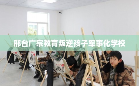 邢台广宗教育叛逆孩子军事化学校