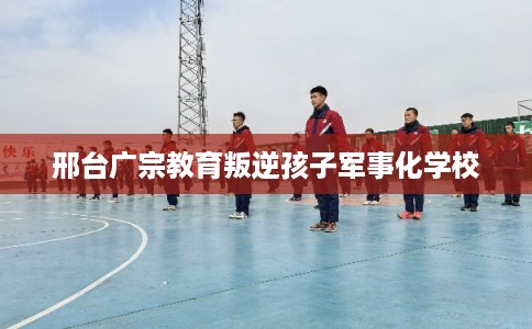 邢台广宗教育叛逆孩子军事化学校
