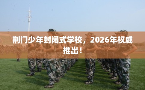 荆门少年封闭式学校，2026年权威推出！