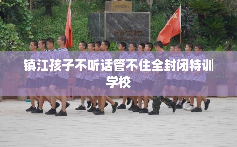 镇江孩子不听话管不住全封闭特训学校