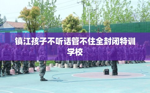 镇江孩子不听话管不住全封闭特训学校