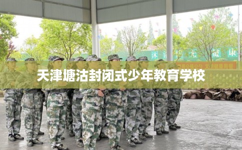 天津塘沽封闭式少年教育学校 天津塘沽封闭式少年教育学校