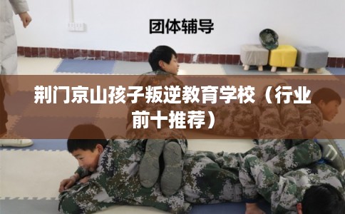 荆门京山孩子叛逆教育学校(行业前十推荐) 荆门京山孩子叛逆教育学校(行业前十推荐)