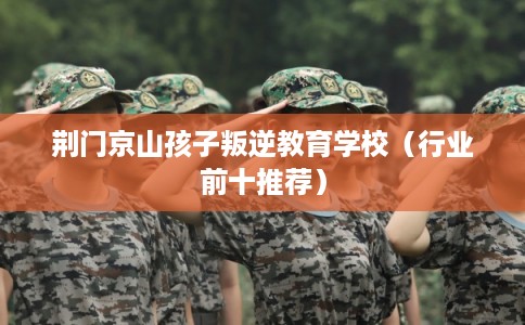 荆门京山孩子叛逆教育学校（行业前十推荐）