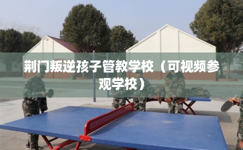 荆门叛逆孩子管教学校(可视频参观学校) 荆门叛逆孩子管教学校(可视频参观学校)