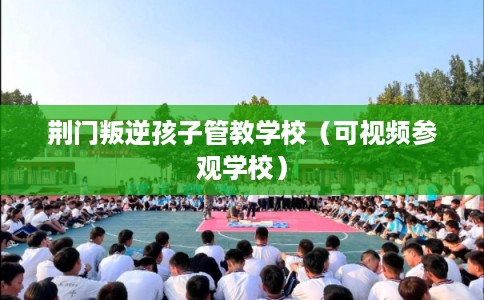 荆门叛逆孩子管教学校(可视频参观学校) 荆门叛逆孩子管教学校(可视频参观学校)