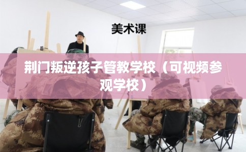 荆门叛逆孩子管教学校(可视频参观学校) 荆门叛逆孩子管教学校(可视频参观学校)