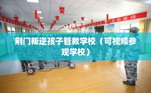 荆门叛逆孩子管教学校（可视频参观学校）