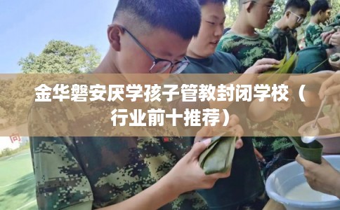 金华磐安厌学孩子管教封闭学校(行业前十推荐) 金华磐安厌学孩子管教封闭学校(行业前十推荐)