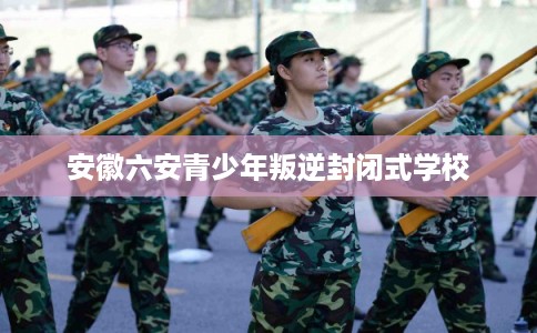 安徽六安青少年叛逆封闭式学校