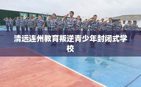 清远连州教育叛逆青少年封闭式学校