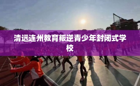 清远连州教育叛逆青少年封闭式学校
