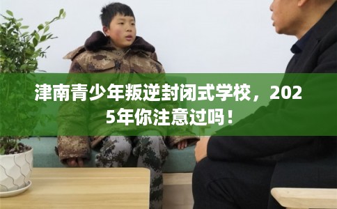 津南青少年叛逆封闭式学校，2025年你注意过吗！