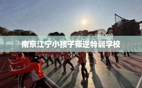 南京江宁小孩子叛逆特训学校
