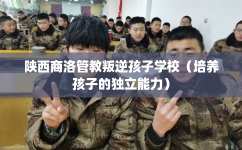 陕西商洛管教叛逆孩子学校（培养孩子的独立能力）
