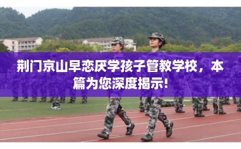 荆门京山早恋厌学孩子管教学校，本篇为您深度揭示!